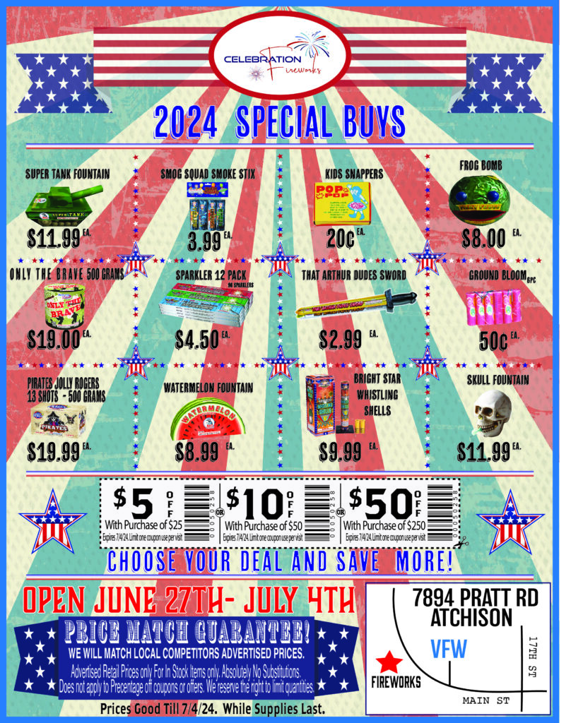 Advertisement- 2024 Special buys
Supper Tank- $11.99 Each 
Smog Squad smoke stix - $3.99 Each
Kids Snappers- 20 cents each
Frog bomb fountain - $8.00 each 
Only the Brave 500 grams- $19.00 each 
Sparklers 12pack - $4.50 each
That Arthur dudes sword- $2.99 Each 
Ground blooms 6pc- 50 cents each
Pirates jolly rogers 500 grams-$19.99 each 
Watermelon Fountain - $8.99 each 
Whistling shells 6pc- $9.99 each
Skull Fountain - $11.99 each 
Save$ 5with purchase of $25
Save $10 with purchase of $50
Save $50 with purchase of $250 
We Price match local competitors. Ask at the register for details and full price match policy.   
 