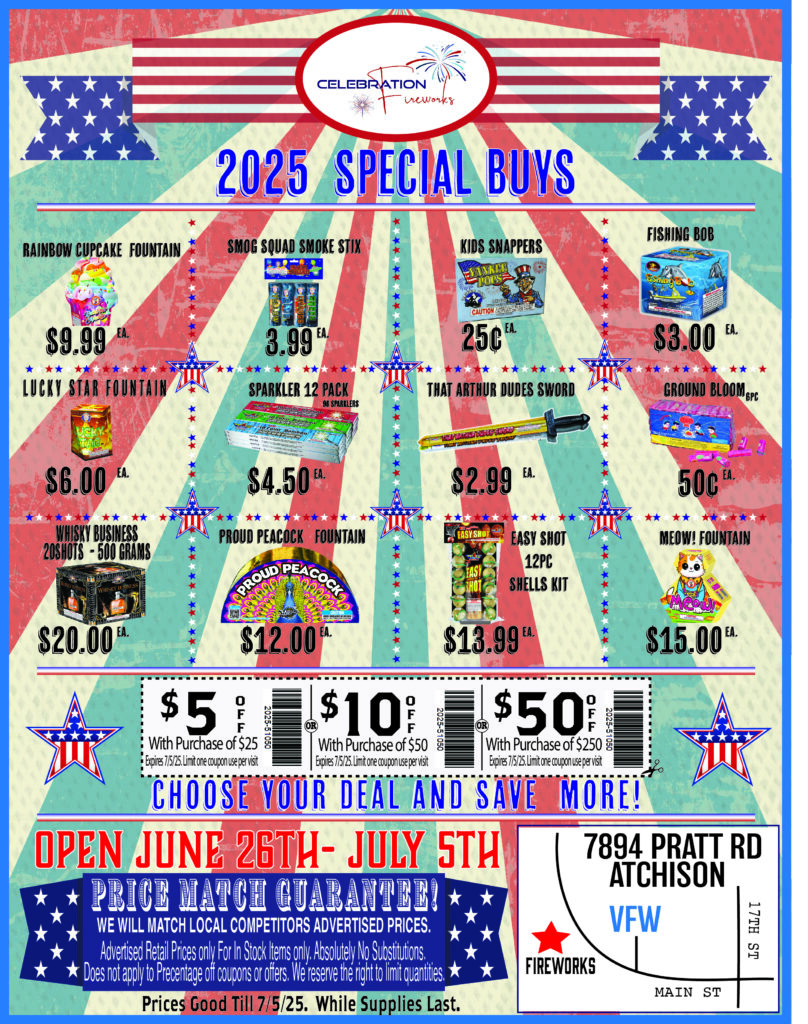 Advertisement- 2025 Special buys
Rainbow Cupcake - $9.99
Smog Squad smoke stix - $3.99 Each
Kids Snappers- 25 cents each
Fishing bob - $3.00 each 
Lucky star fountain- $6.00 
Sparklers 12pack - $4.50 each
That Arthur dudes sword- $2.99 Each 
Ground blooms 6pc- 50 cents each
Whisky business- $20
Proud Peacock Fountain - $12.00 
Easy Shot 12pc Shell kit- $13.99
Meow! Fountain- $15.00
Save$5 with purchase of $25
Save $10 with purchase of $50
Save $50 with purchase of $250 
We Price match local competitors. Ask at the register for details and full price match policy.   